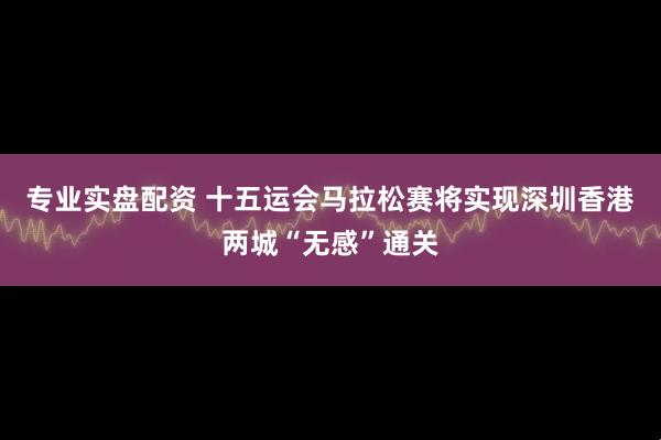 专业实盘配资 十五运会马拉松赛将实现深圳香港两城“无感”通关