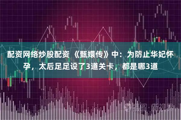 配资网络炒股配资 《甄嬛传》中：为防止华妃怀孕，太后足足设了3道关卡，都是哪3道