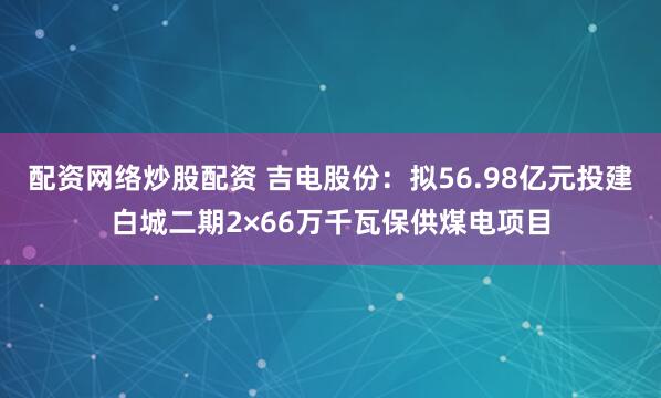 配资网络炒股配资 吉电股份：拟56.98亿元投建白城二期2×66万千瓦保供煤电项目
