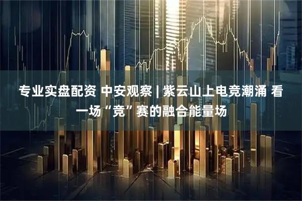 专业实盘配资 中安观察 | 紫云山上电竞潮涌 看一场“竞”赛的融合能量场