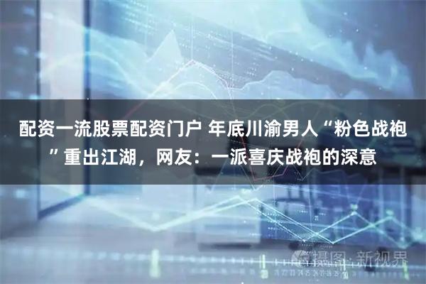 配资一流股票配资门户 年底川渝男人“粉色战袍”重出江湖，网友：一派喜庆战袍的深意