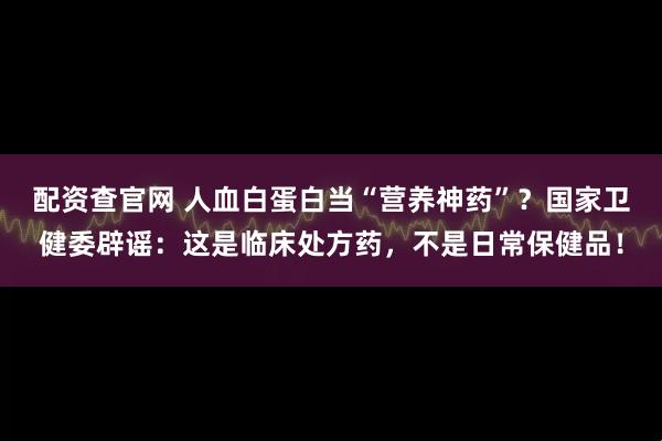 配资查官网 人血白蛋白当“营养神药”？国家卫健委辟谣：这是临床处方药，不是日常保健品！