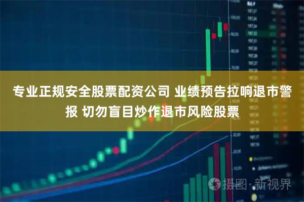 专业正规安全股票配资公司 业绩预告拉响退市警报 切勿盲目炒作退市风险股票