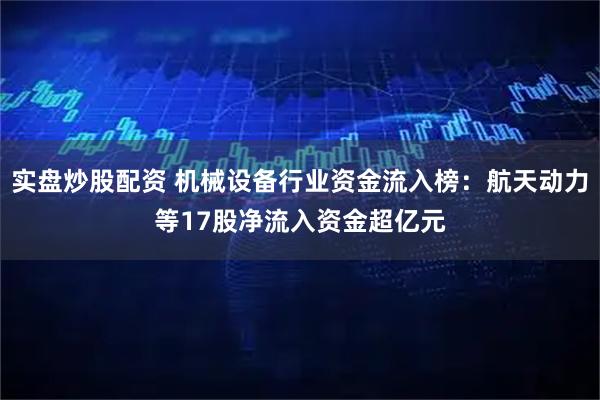 实盘炒股配资 机械设备行业资金流入榜：航天动力等17股净流入资金超亿元