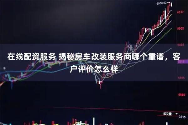 在线配资服务 揭秘房车改装服务商哪个靠谱，客户评价怎么样