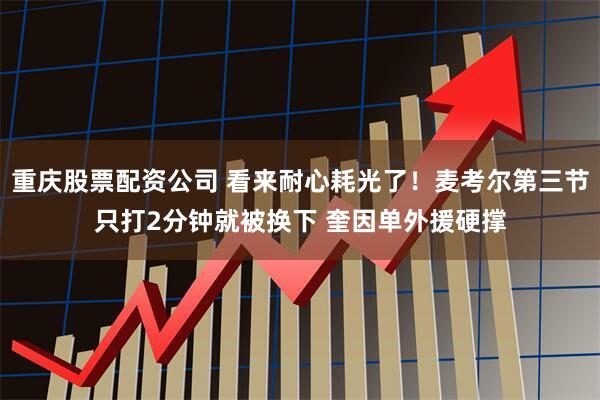 重庆股票配资公司 看来耐心耗光了！麦考尔第三节只打2分钟就被换下 奎因单外援硬撑