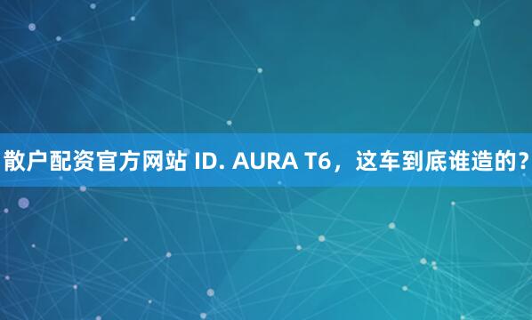 散户配资官方网站 ID. AURA T6，这车到底谁造的？